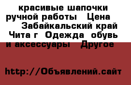 красивые шапочки ручной работы › Цена ­ 380 - Забайкальский край, Чита г. Одежда, обувь и аксессуары » Другое   